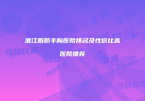 潜江脂肪丰胸医院排名及性价比高医院推荐