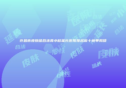 许昌市皮肤缝合法鼻小柱延长医院排名前十榜单揭晓