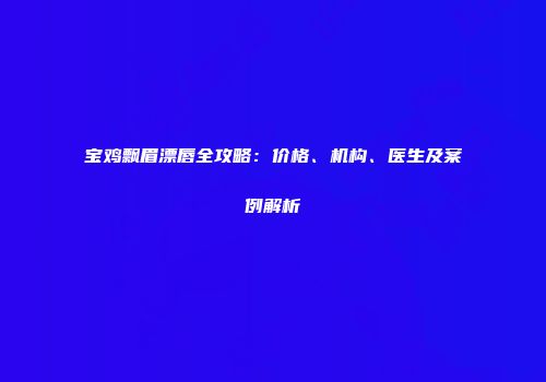 宝鸡飘眉漂唇全攻略：价格、机构、医生及案例解析