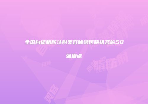 全国自体脂肪注射美容除皱医院排名前50强盘点