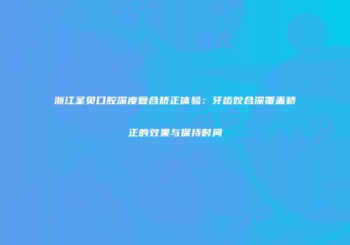 浙江圣贝口腔深度复合矫正体验：牙齿咬合深覆盖矫正的效果与保持时间