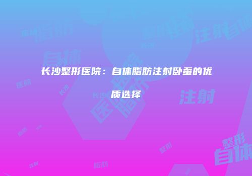 长沙整形医院：自体脂肪注射卧蚕的优质选择
