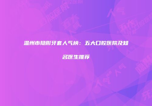 温州市隐形牙套人气榜：五大口腔医院及知名医生推荐