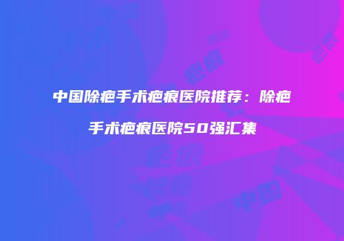 中国除疤手术疤痕医院推荐：除疤手术疤痕医院50强汇集
