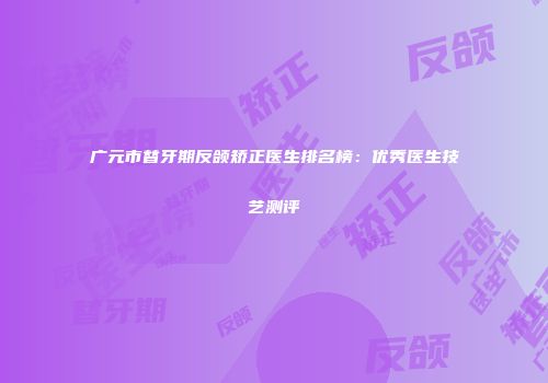 广元市替牙期反颌矫正医生排名榜：优秀医生技艺测评