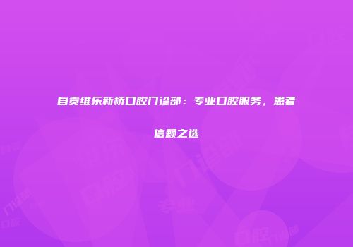 自贡维乐新桥口腔门诊部：专业口腔服务，患者信赖之选