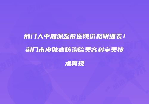 荆门人中加深整形医院价格明细表！荆门市皮肤病防治院美容科审美技术再现