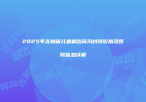 2025年吉林省儿童龋齿窝沟封闭价格及医院信息详解