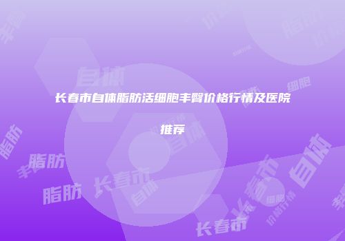 长春市自体脂肪活细胞丰臀价格行情及医院推荐