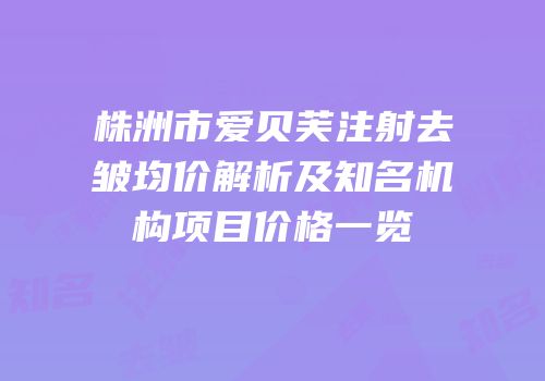 株洲市爱贝芙注射去皱均价解析及知名机构项目价格一览