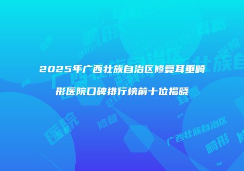 2025年广西壮族自治区修复耳垂畸形医院口碑排行榜前十位揭晓
