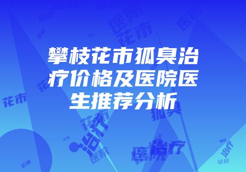 攀枝花市狐臭治疗价格及医院医生推荐分析