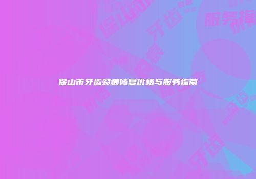 保山市牙齿裂痕修复价格与服务指南