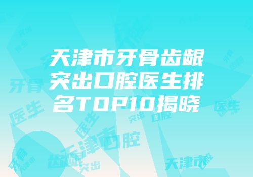 天津市牙骨齿龈突出口腔医生排名TOP10揭晓