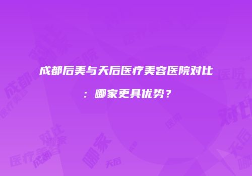 成都后美与天后医疗美容医院对比：哪家更具优势？