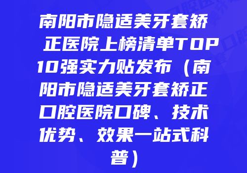 南阳市隐适美牙套矫正医院上榜清单TOP10强实力贴发布（南阳市隐适美牙套矫正口腔医院口碑、技术优势、效果一站式科普）