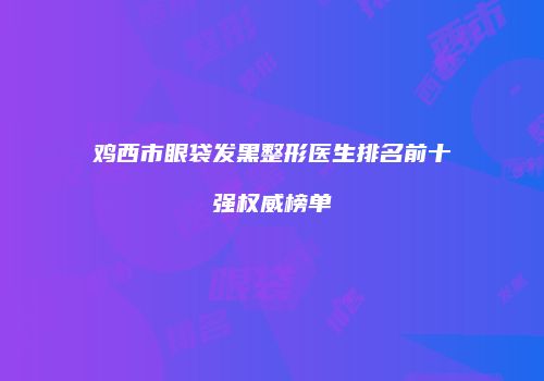 鸡西市眼袋发黑整形医生排名前十强权威榜单