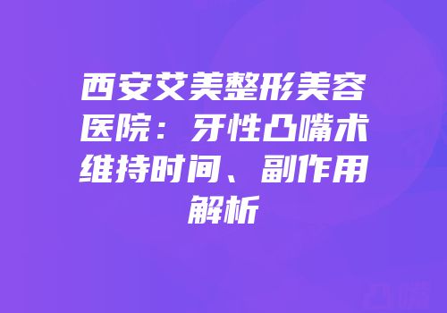 西安艾美整形美容医院：牙性凸嘴术维持时间、副作用解析