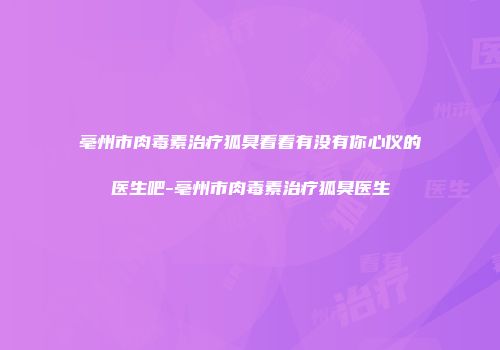 亳州市肉毒素治疗狐臭看看有没有你心仪的医生吧-亳州市肉毒素治疗狐臭医生