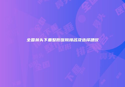 全国鼻头下垂整形医院排名及选择建议