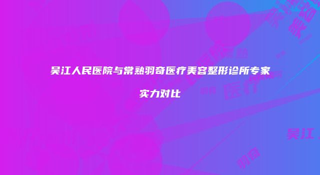 吴江人民医院与常熟羽奇医疗美容整形诊所专家实力对比