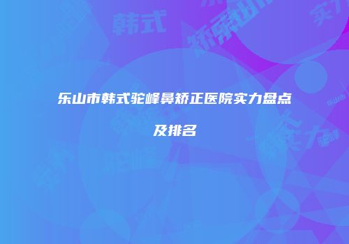 乐山市韩式驼峰鼻矫正医院实力盘点及排名