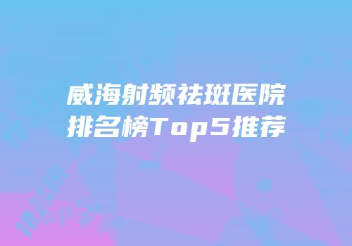 威海射频祛斑医院排名榜Top5推荐