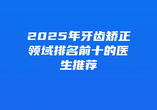 2025年牙齿矫正领域排名前十的医生推荐