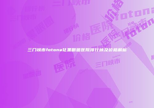 三门峡市fotona祛黑眼圈医院排行榜及价格解析