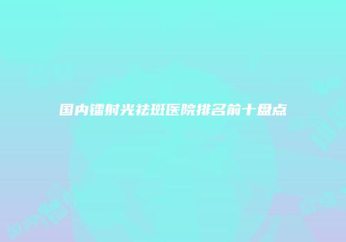 国内镭射光祛斑医院排名前十盘点