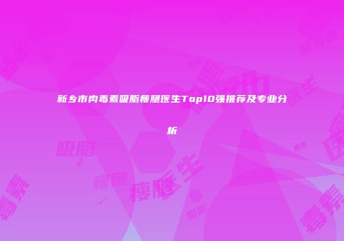 新乡市肉毒素吸脂瘦腿医生Top10强推荐及专业分析