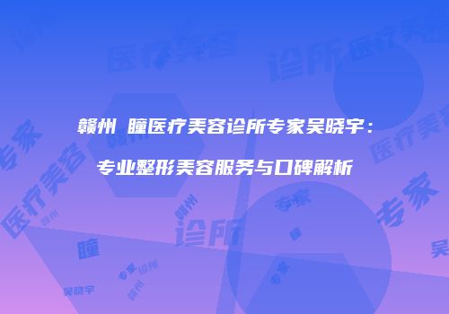 赣州玥瞳医疗美容诊所专家吴晓宇：专业整形美容服务与口碑解析