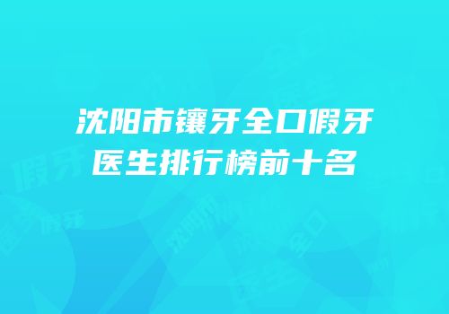 沈阳市镶牙全口假牙医生排行榜前十名
