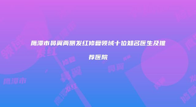 鹰潭市鼻翼两侧发红修复领域十位知名医生及推荐医院