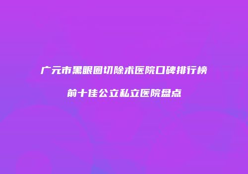 广元市黑眼圈切除术医院口碑排行榜前十佳公立私立医院盘点