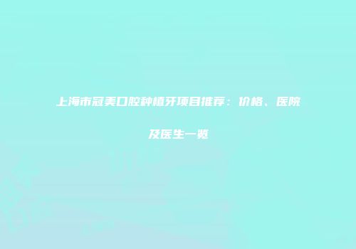 上海市冠美口腔种植牙项目推荐：价格、医院及医生一览