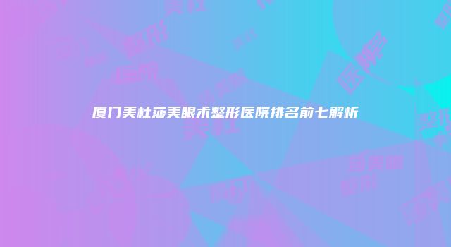 厦门美杜莎美眼术整形医院排名前七解析
