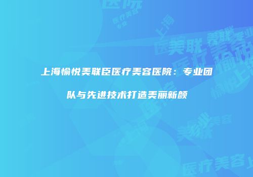 上海愉悦美联臣医疗美容医院：专业团队与先进技术打造美丽新颜