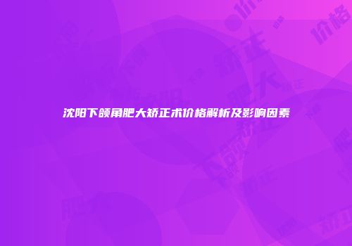 沈阳下颌角肥大矫正术价格解析及影响因素