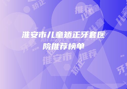 淮安市儿童矫正牙套医院推荐榜单