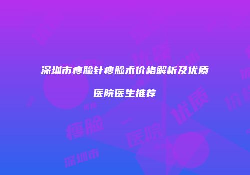 深圳市瘦脸针瘦脸术价格解析及优质医院医生推荐
