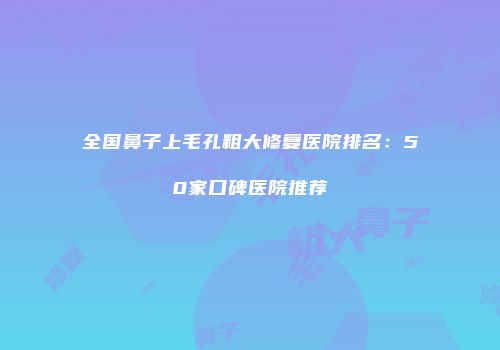 全国鼻子上毛孔粗大修复医院排名：50家口碑医院推荐