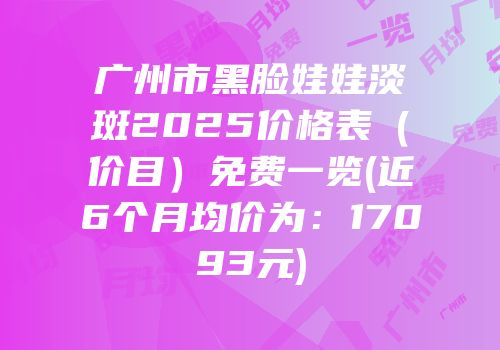 广州市黑脸娃娃淡斑2025价格表（价目）免费一览(近6个月均价为：17093元)