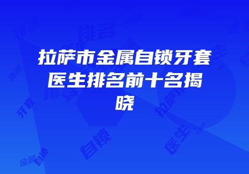 拉萨市金属自锁牙套医生排名前十名揭晓