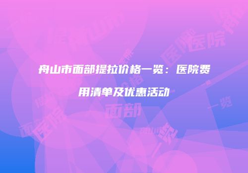 舟山市面部提拉价格一览：医院费用清单及优惠活动