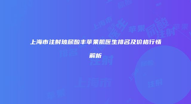 上海市注射玻尿酸丰苹果肌医生排名及价格行情解析