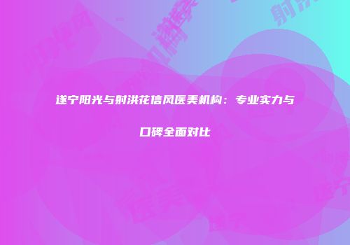 遂宁阳光与射洪花信风医美机构：专业实力与口碑全面对比