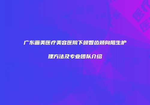 广东画美医疗美容医院下颌智齿颊向阻生护理方法及专业团队介绍