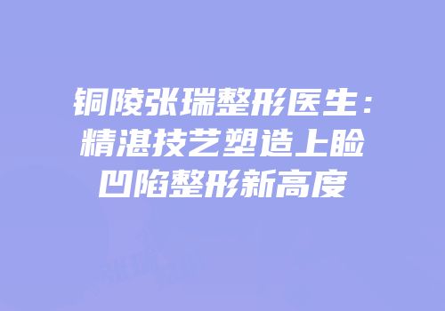 铜陵张瑞整形医生：精湛技艺塑造上睑凹陷整形新高度