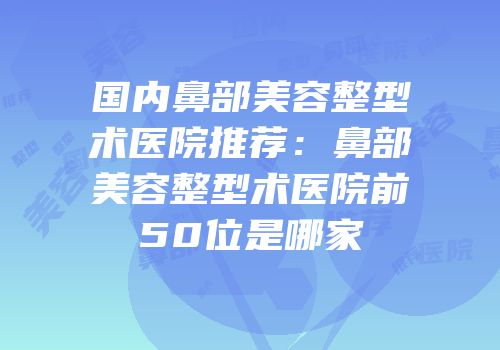 国内鼻部美容整型术医院推荐：鼻部美容整型术医院前50位是哪家